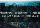 我当场愣住｜蘑菇短视频｜；难怪最近这么多人在问。我不替任何人洗