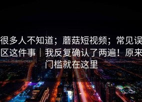 很多人不知道；蘑菇短视频；常见误区这件事｜我反复确认了两遍！原来门槛就在这里