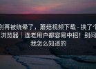 别再被绕晕了，蘑菇视频下载 - 换了个浏览器｜连老用户都容易中招！别问我怎么知道的