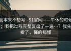 我本来不想写 - 91官网——午休的时候；我把过程完整复盘了一遍…？我先撤了，懂的都懂
