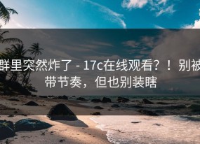 群里突然炸了 - 17c在线观看？！别被带节奏，但也别装瞎