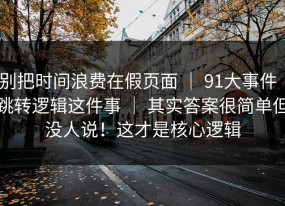 别把时间浪费在假页面 ｜ 91大事件｜跳转逻辑这件事 ｜ 其实答案很简单但没人说！这才是核心逻辑