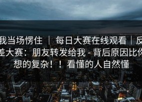 我当场愣住 ｜ 每日大赛在线观看｜反差大赛：朋友转发给我 - 背后原因比你想的复杂！！看懂的人自然懂