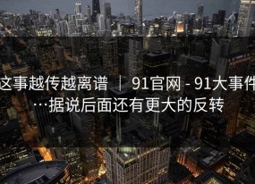 这事越传越离谱 ｜ 91官网 - 91大事件…据说后面还有更大的反转