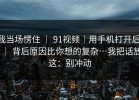我当场愣住 ｜ 91视频｜用手机打开后 ｜ 背后原因比你想的复杂…我把话放这：别冲动