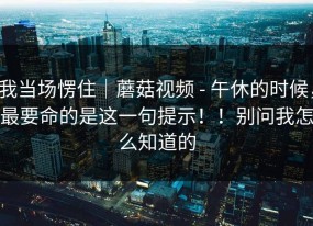 我当场愣住｜蘑菇视频 - 午休的时候，最要命的是这一句提示！！别问我怎么知道的