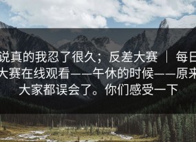 说真的我忍了很久；反差大赛 ｜ 每日大赛在线观看——午休的时候——原来大家都误会了。你们感受一下