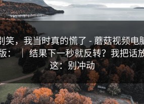 别笑，我当时真的慌了 - 蘑菇视频电脑版： ｜ 结果下一秒就反转？我把话放这：别冲动
