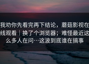 我劝你先看完再下结论，蘑菇影视在线观看｜换了个浏览器；难怪最近这么多人在问…这波到底谁在搞事