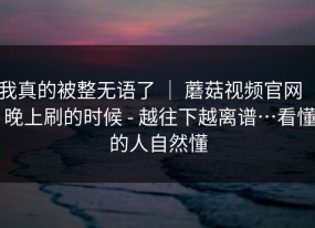 我真的被整无语了 ｜ 蘑菇视频官网 ｜ 晚上刷的时候 - 越往下越离谱…看懂的人自然懂