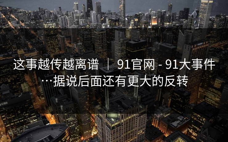 这事越传越离谱 | 91官网 - 91大事件…据说后面还有更大的反转 这事越传越离谱 | 91官网 - 91大事件…据说后面还有更大的反转