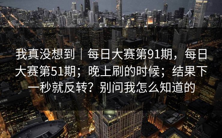 我真没想到|每日大赛第91期,每日大赛第51期;晚上刷的时候;结果下一秒就反转?别问我怎么知道的 我真没想到|每日大赛第91期,每日大赛第51期;晚上刷的时候;结果下一秒就反转?别问我怎么知道的