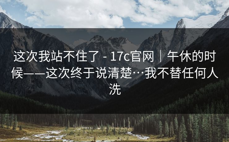 这次我站不住了 - 17c官网|午休的时候——这次终于说清楚…我不替任何人洗 这次我站不住了 - 17c官网|午休的时候——这次终于说清楚…我不替任何人洗