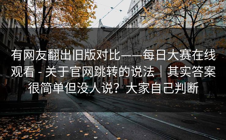 有网友翻出旧版对比——每日大赛在线观看 - 关于官网跳转的说法|其实答案很简单但没人说?大家自己判断 有网友翻出旧版对比——每日大赛在线观看 - 关于官网跳转的说法|其实答案很简单但没人说?大家自己判断