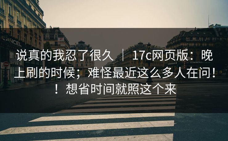 说真的我忍了很久 ｜ 17c网页版：晚上刷的时候；难怪最近这么多人在问！！想省时间就照这个来