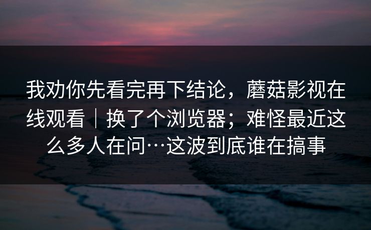 我劝你先看完再下结论，蘑菇影视在线观看｜换了个浏览器；难怪最近这么多人在问…这波到底谁在搞事
