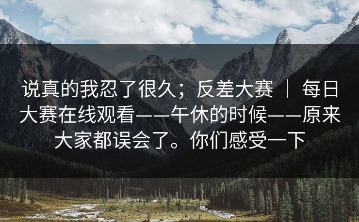 说真的我忍了很久;反差大赛 | 每日大赛在线观看——午休的时候——原来大家都误会了。你们感受一下 说真的我忍了很久;反差大赛 | 每日大赛在线观看——午休的时候——原来大家都误会了。你们感受一下
