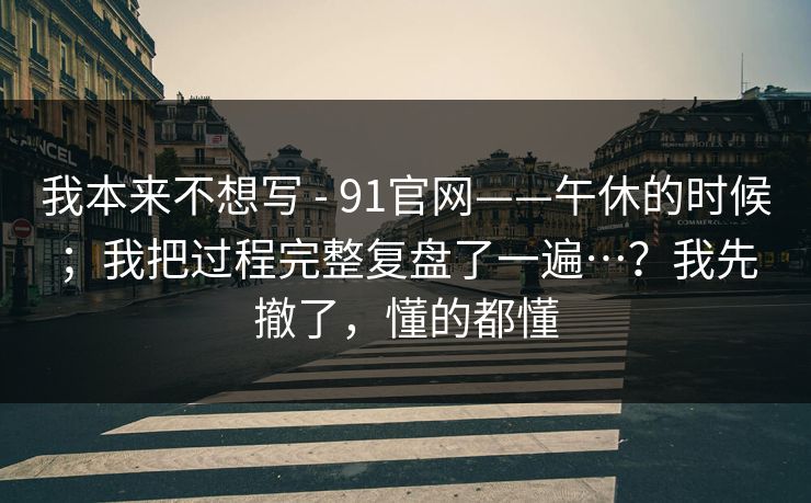 我本来不想写 - 91官网——午休的时候；我把过程完整复盘了一遍…？我先撤了，懂的都懂