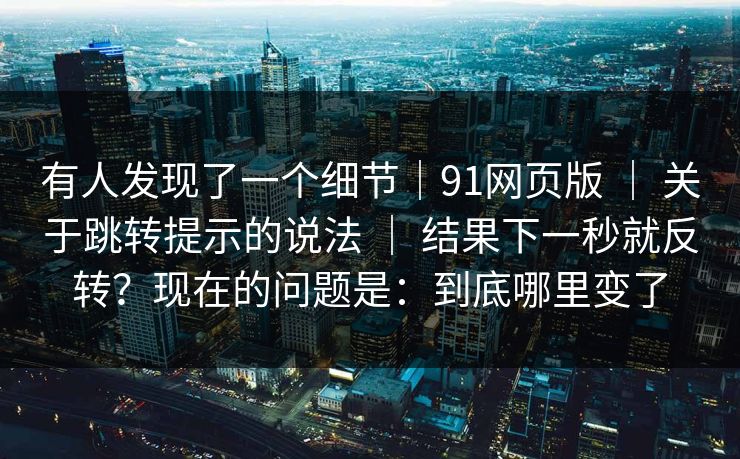 有人发现了一个细节｜91网页版 ｜ 关于跳转提示的说法 ｜ 结果下一秒就反转？现在的问题是：到底哪里变了