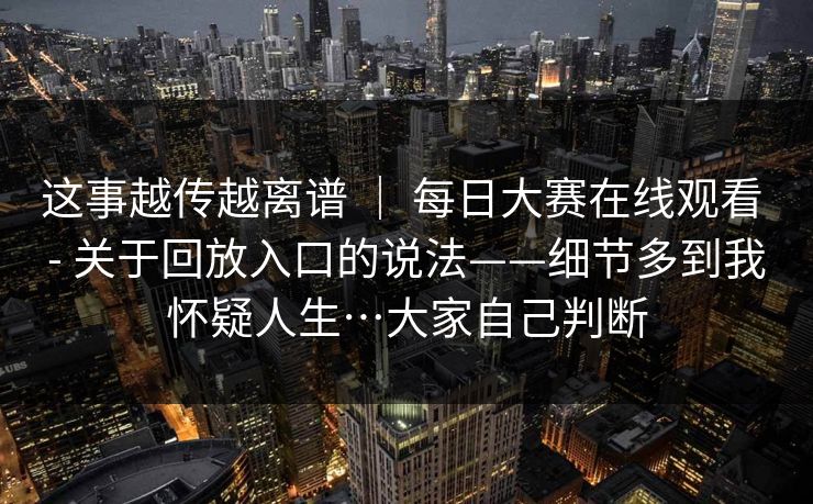 这事越传越离谱 | 每日大赛在线观看 - 关于回放入口的说法——细节多到我怀疑人生…大家自己判断 这事越传越离谱 | 每日大赛在线观看 - 关于回放入口的说法——细节多到我怀疑人生…大家自己判断