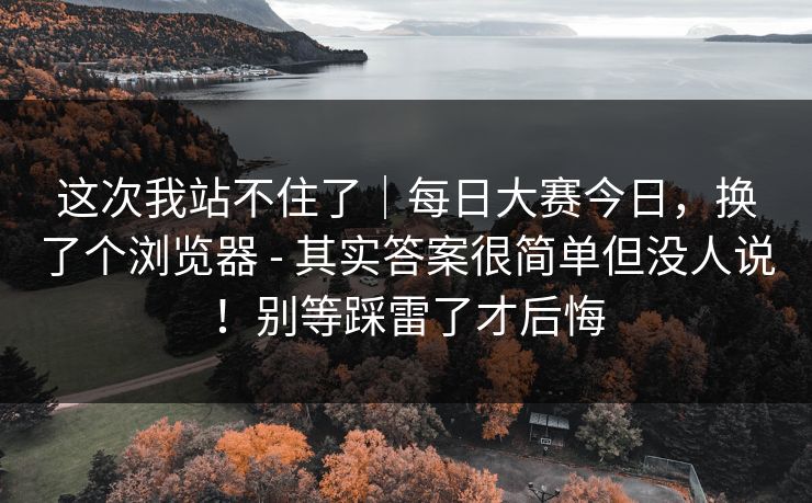 这次我站不住了|每日大赛今日,换了个浏览器 - 其实答案很简单但没人说!别等踩雷了才后悔 这次我站不住了|每日大赛今日,换了个浏览器 - 其实答案很简单但没人说!别等踩雷了才后悔