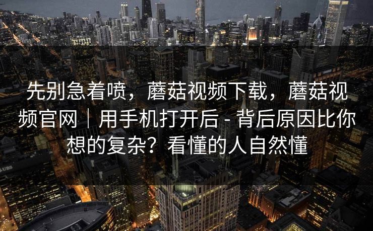 先别急着喷，蘑菇视频下载，蘑菇视频官网｜用手机打开后 - 背后原因比你想的复杂？看懂的人自然懂