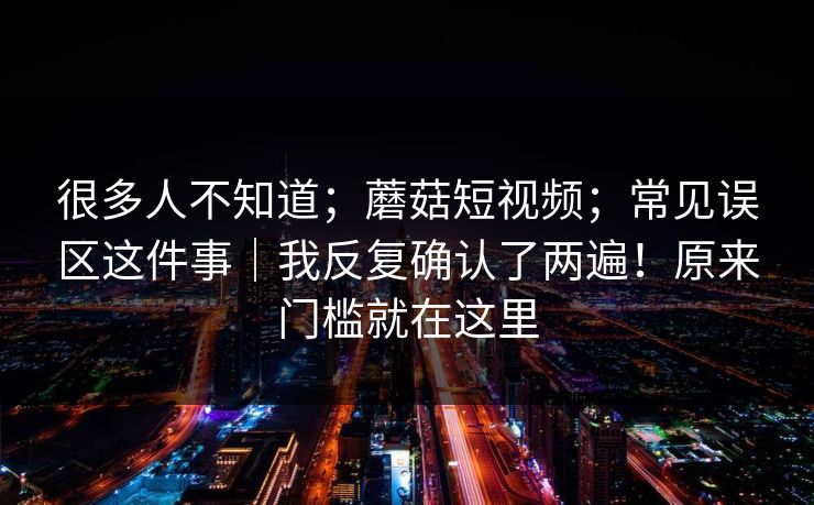 很多人不知道；蘑菇短视频；常见误区这件事｜我反复确认了两遍！原来门槛就在这里