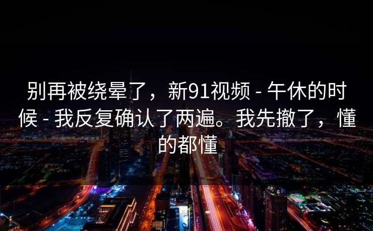 别再被绕晕了，新91视频 - 午休的时候 - 我反复确认了两遍。我先撤了，懂的都懂