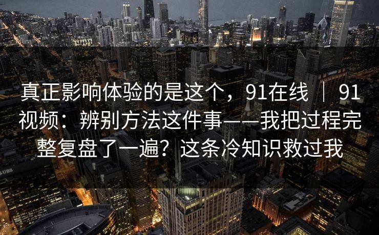 真正影响体验的是这个，91在线 ｜ 91视频：辨别方法这件事——我把过程完整复盘了一遍？这条冷知识救过我