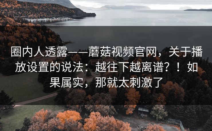 圈内人透露——蘑菇视频官网,关于播放设置的说法:越往下越离谱?!如果属实,那就太刺激了 圈内人透露——蘑菇视频官网,关于播放设置的说法:越往下越离谱?!如果属实,那就太刺激了