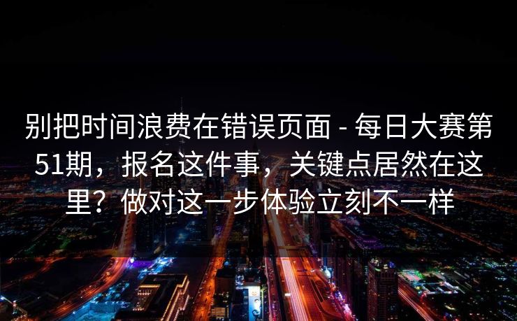 别把时间浪费在错误页面 - 每日大赛第51期,报名这件事,关键点居然在这里?做对这一步体验立刻不一样 别把时间浪费在错误页面 - 每日大赛第51期,报名这件事,关键点居然在这里?做对这一步体验立刻不一样