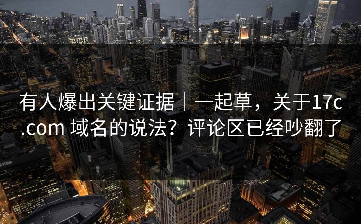 有人爆出关键证据|一起草,关于17c.com 域名的说法?评论区已经吵翻了 有人爆出关键证据|一起草,关于17c.com 域名的说法?评论区已经吵翻了