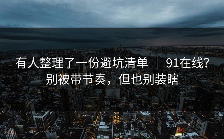 有人整理了一份避坑清单 | 91在线?别被带节奏,但也别装瞎 有人整理了一份避坑清单 | 91在线?别被带节奏,但也别装瞎