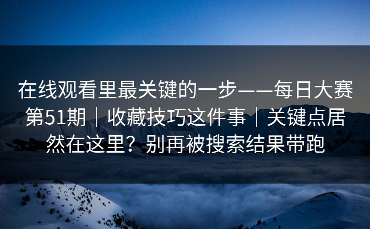在线观看里最关键的一步——每日大赛第51期｜收藏技巧这件事｜关键点居然在这里？别再被搜索结果带跑