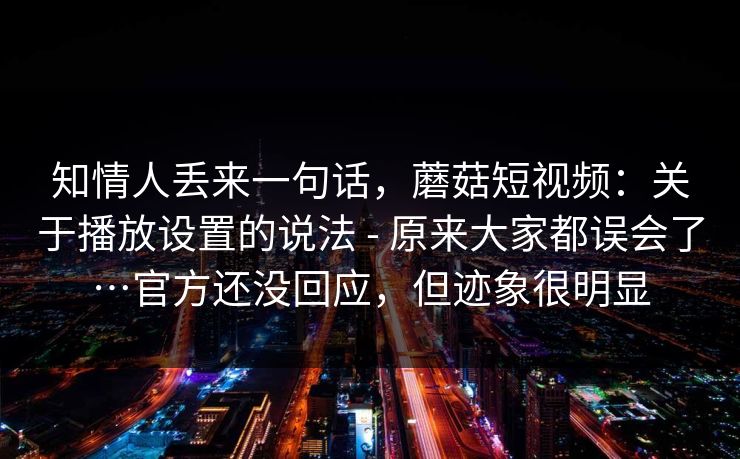 知情人丢来一句话,蘑菇短视频:关于播放设置的说法 - 原来大家都误会了…官方还没回应,但迹象很明显 知情人丢来一句话,蘑菇短视频:关于播放设置的说法 - 原来大家都误会了…官方还没回应,但迹象很明显