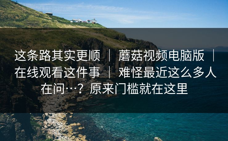 这条路其实更顺 | 蘑菇视频电脑版 | 在线观看这件事 | 难怪最近这么多人在问…?原来门槛就在这里 这条路其实更顺 | 蘑菇视频电脑版 | 在线观看这件事 | 难怪最近这么多人在问…?原来门槛就在这里