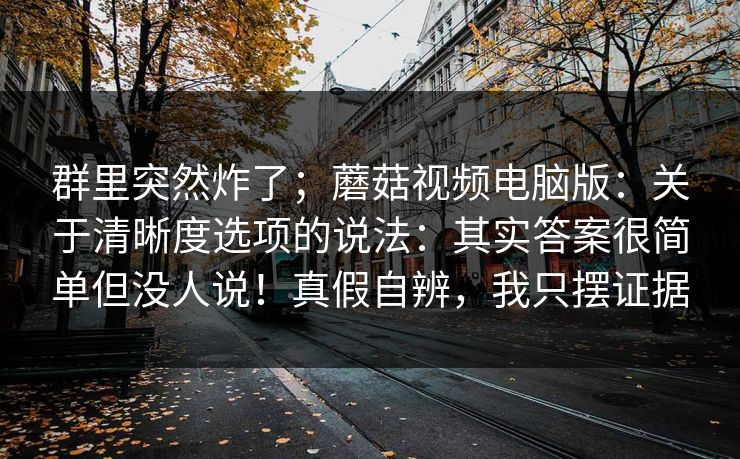 群里突然炸了；蘑菇视频电脑版：关于清晰度选项的说法：其实答案很简单但没人说！真假自辨，我只摆证据
