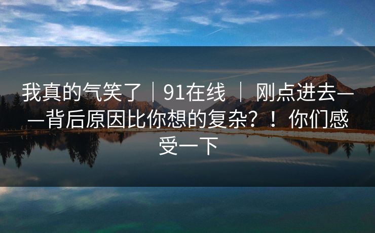 我真的气笑了｜91在线 ｜ 刚点进去——背后原因比你想的复杂？！你们感受一下
