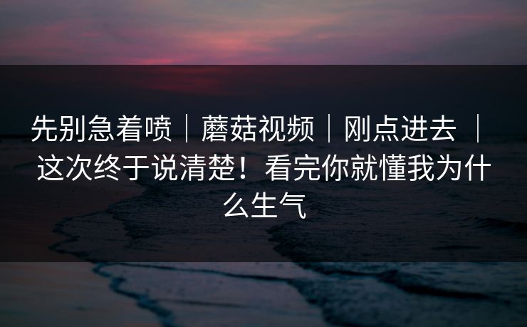 先别急着喷｜蘑菇视频｜刚点进去 ｜ 这次终于说清楚！看完你就懂我为什么生气