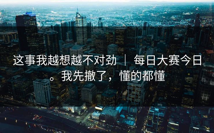 这事我越想越不对劲 | 每日大赛今日。我先撤了,懂的都懂 这事我越想越不对劲 | 每日大赛今日。我先撤了,懂的都懂