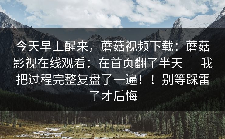 今天早上醒来，蘑菇视频下载：蘑菇影视在线观看：在首页翻了半天 ｜ 我把过程完整复盘了一遍！！别等踩雷了才后悔