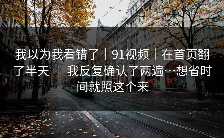 我以为我看错了｜91视频｜在首页翻了半天 ｜ 我反复确认了两遍…想省时间就照这个来