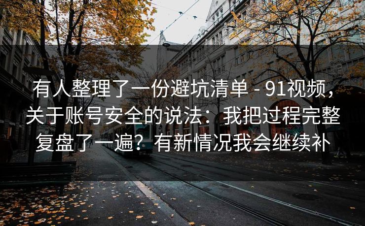 有人整理了一份避坑清单 - 91视频，关于账号安全的说法：我把过程完整复盘了一遍？有新情况我会继续补