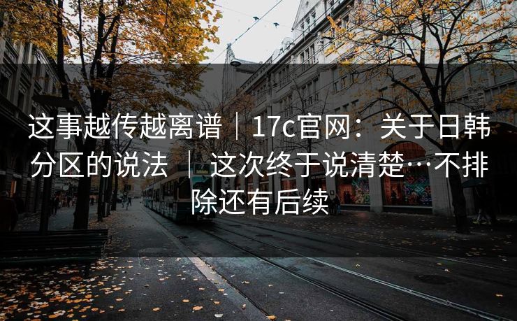 这事越传越离谱｜17c官网：关于日韩分区的说法 ｜ 这次终于说清楚…不排除还有后续