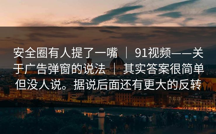 安全圈有人提了一嘴 ｜ 91视频——关于广告弹窗的说法 ｜ 其实答案很简单但没人说。据说后面还有更大的反转