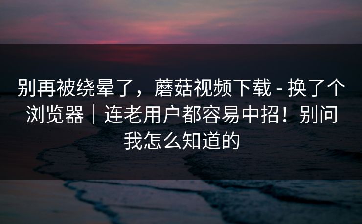 别再被绕晕了，蘑菇视频下载 - 换了个浏览器｜连老用户都容易中招！别问我怎么知道的