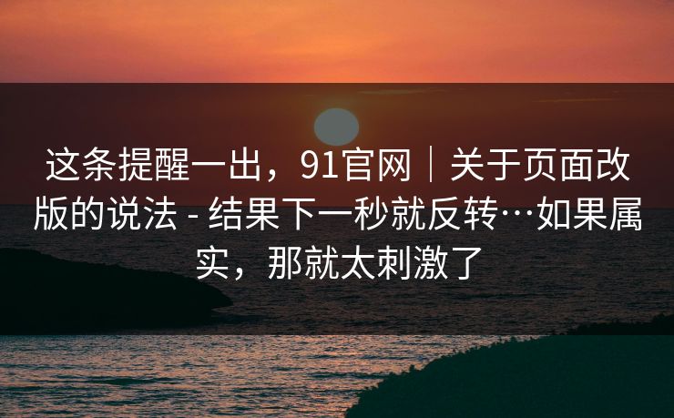 这条提醒一出，91官网｜关于页面改版的说法 - 结果下一秒就反转…如果属实，那就太刺激了