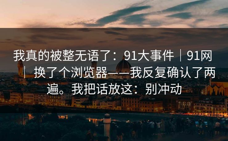 我真的被整无语了:91大事件|91网 | 换了个浏览器——我反复确认了两遍。我把话放这:别冲动 我真的被整无语了:91大事件|91网 | 换了个浏览器——我反复确认了两遍。我把话放这:别冲动