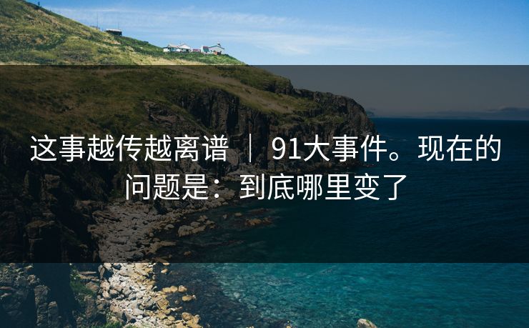这事越传越离谱 | 91大事件。现在的问题是:到底哪里变了 这事越传越离谱 | 91大事件。现在的问题是:到底哪里变了