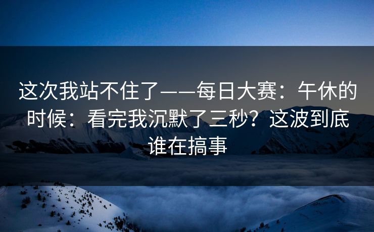 这次我站不住了——每日大赛:午休的时候:看完我沉默了三秒?这波到底谁在搞事 这次我站不住了——每日大赛:午休的时候:看完我沉默了三秒?这波到底谁在搞事